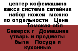 цептер кофемашина,вакси система,сатейник .набор ножей ,можно по отдельности › Цена ­ 40 000 - Томская обл., Северск г. Домашняя утварь и предметы быта » Посуда и кухонные принадлежности   . Томская обл.